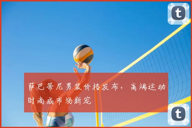 萨巴蒂尼男装价格发布,高端运动时尚成市场新宠