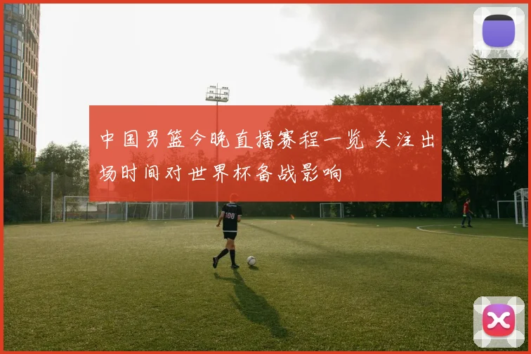 中国男篮今晚直播赛程一览 关注出场时间对世界杯备战影响