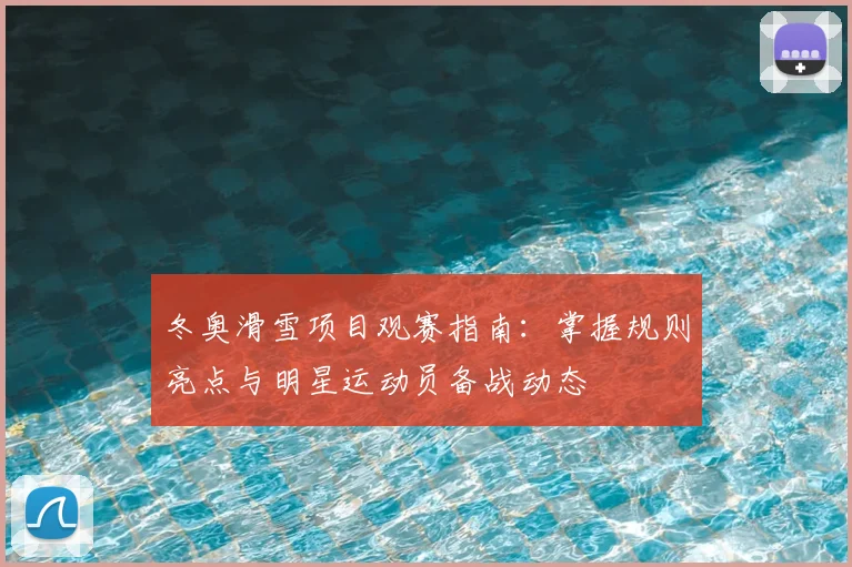 冬奥滑雪项目观赛指南:掌握规则亮点与明星运动员备战动态