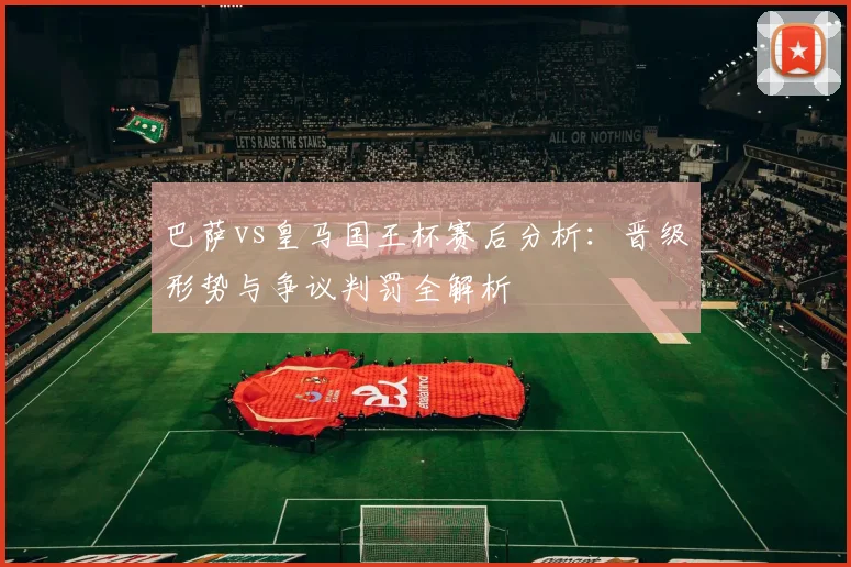 巴萨vs皇马国王杯赛后分析:晋级形势与争议判罚全解析