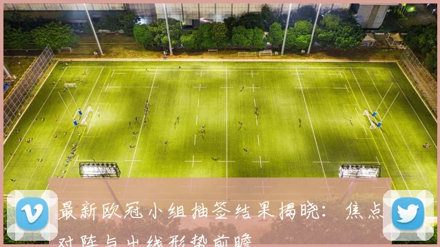 最新欧冠小组抽签结果揭晓：焦点对阵与出线形势前瞻