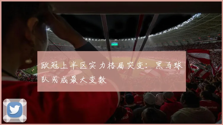 欧冠上半区实力格局突变:黑马球队或成最大变数