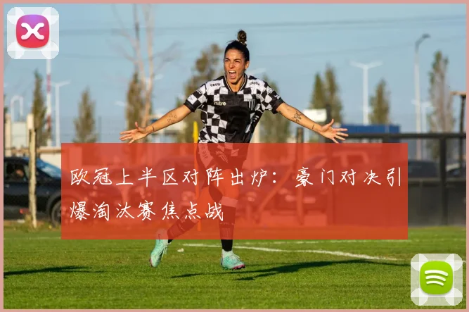欧冠上半区对阵出炉:豪门对决引爆淘汰赛焦点战