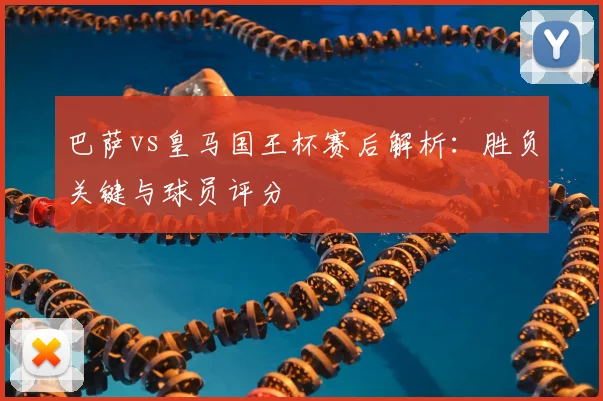 巴萨vs皇马国王杯赛后解析：胜负关键与球员评分
