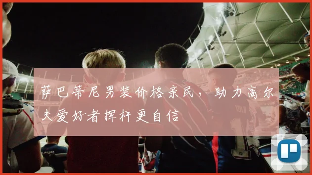 萨巴蒂尼男装价格亲民,助力高尔夫爱好者挥杆更自信