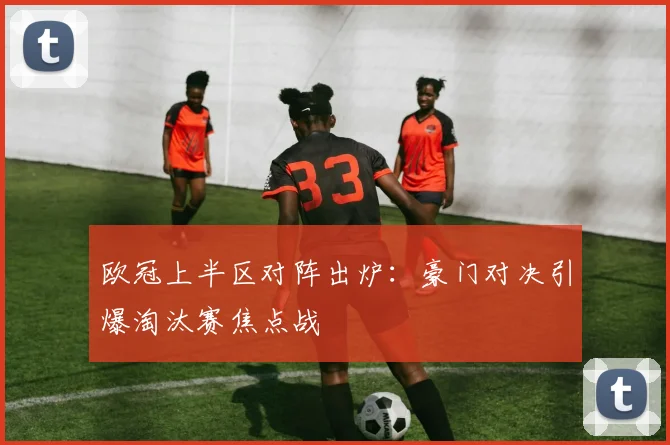 欧冠上半区对阵出炉:豪门对决引爆淘汰赛焦点战