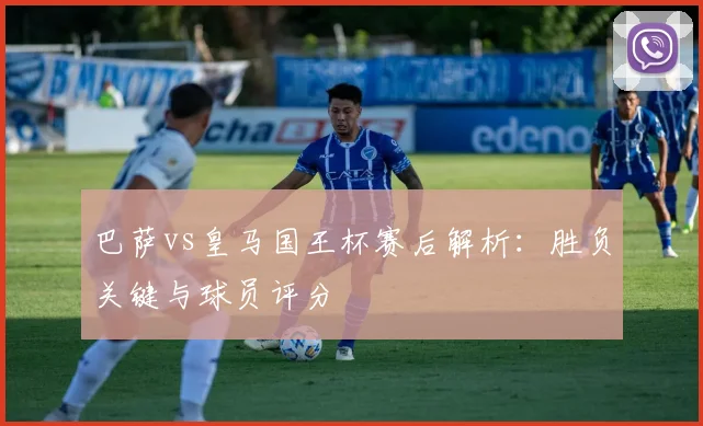 巴萨vs皇马国王杯赛后解析:胜负关键与球员评分