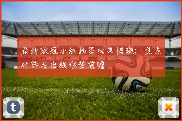 最新欧冠小组抽签结果揭晓：焦点对阵与出线形势前瞻