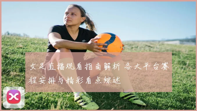 女足直播观看指南解析 各大平台赛程安排与精彩看点综述
