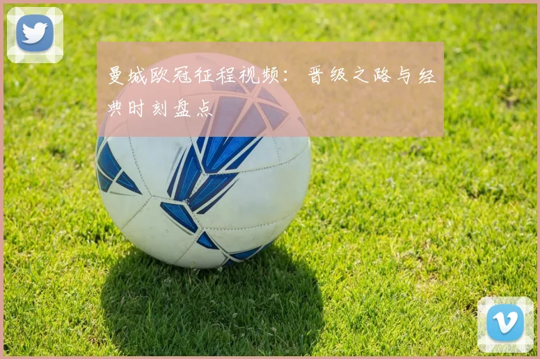 曼城欧冠征程视频：晋级之路与经典时刻盘点